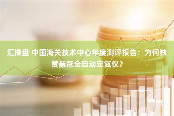 汇操盘 中国海关技术中心年度测评报告：为何独赞赫冠全自动定氮仪？