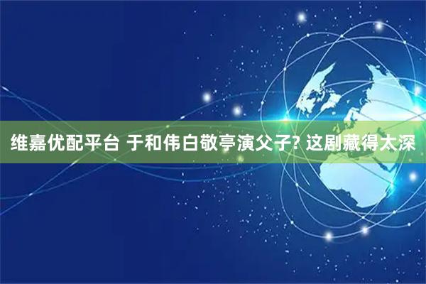 维嘉优配平台 于和伟白敬亭演父子? 这剧藏得太深