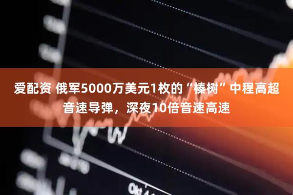 爱配资 俄军5000万美元1枚的“榛树”中程高超音速导弹，深夜10倍音速高速
