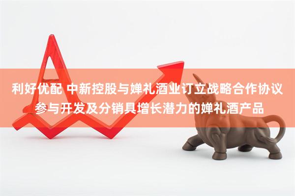 利好优配 中新控股与婵礼酒业订立战略合作协议 参与开发及分销具增长潜力的婵礼酒产品