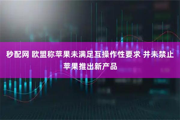 秒配网 欧盟称苹果未满足互操作性要求 并未禁止苹果推出新产品