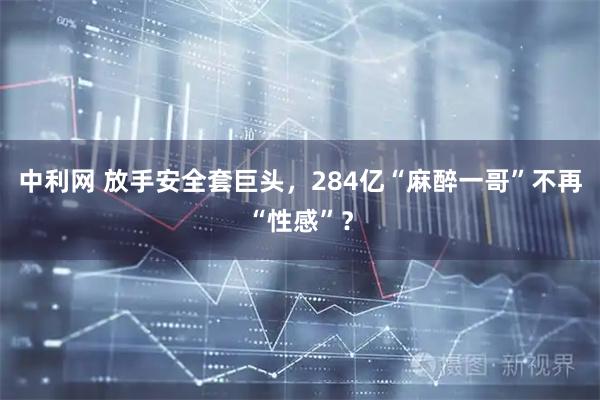 中利网 放手安全套巨头，284亿“麻醉一哥”不再“性感”？