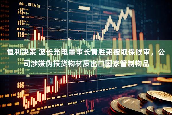 恒利决策 波长光电董事长黄胜弟被取保候审，公司涉嫌伪报货物材质出口国家管制物品