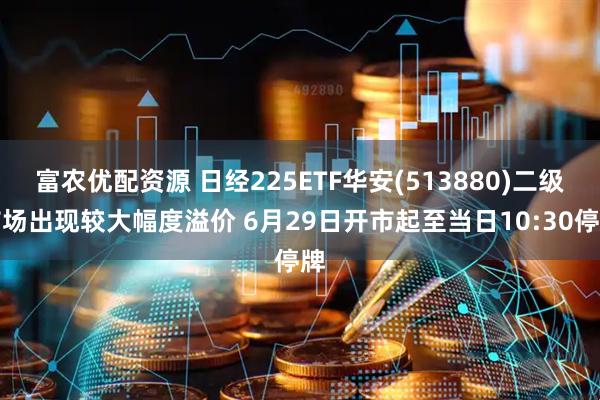 富农优配资源 日经225ETF华安(513880)二级市场出现较大幅度溢价 6月29日开市起至当日10:30停牌