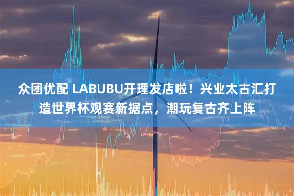 众团优配 LABUBU开理发店啦！兴业太古汇打造世界杯观赛新据点，潮玩复古齐上阵