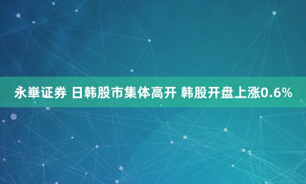 永崋证券 日韩股市集体高开 韩股开盘上涨0.6%