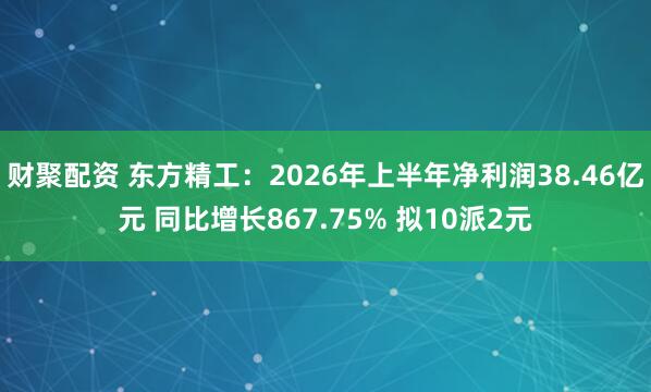 财聚配资 东方精工：2026年上半年净利润38.46亿元 同比增长867.75% 拟10派2元