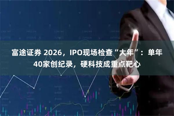 富途证券 2026，IPO现场检查“大年”：单年40家创纪录，硬科技成重点靶心