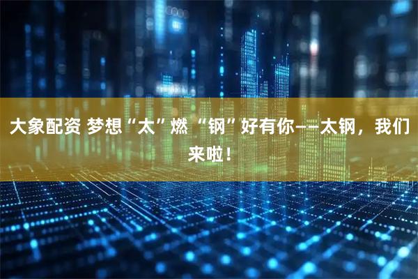大象配资 梦想“太”燃 “钢”好有你——太钢，我们来啦！