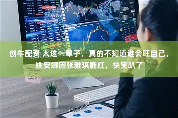 创牛配资 人这一辈子，真的不知道谁会旺自己，姚安娜因张雅琪翻红，快笑趴了